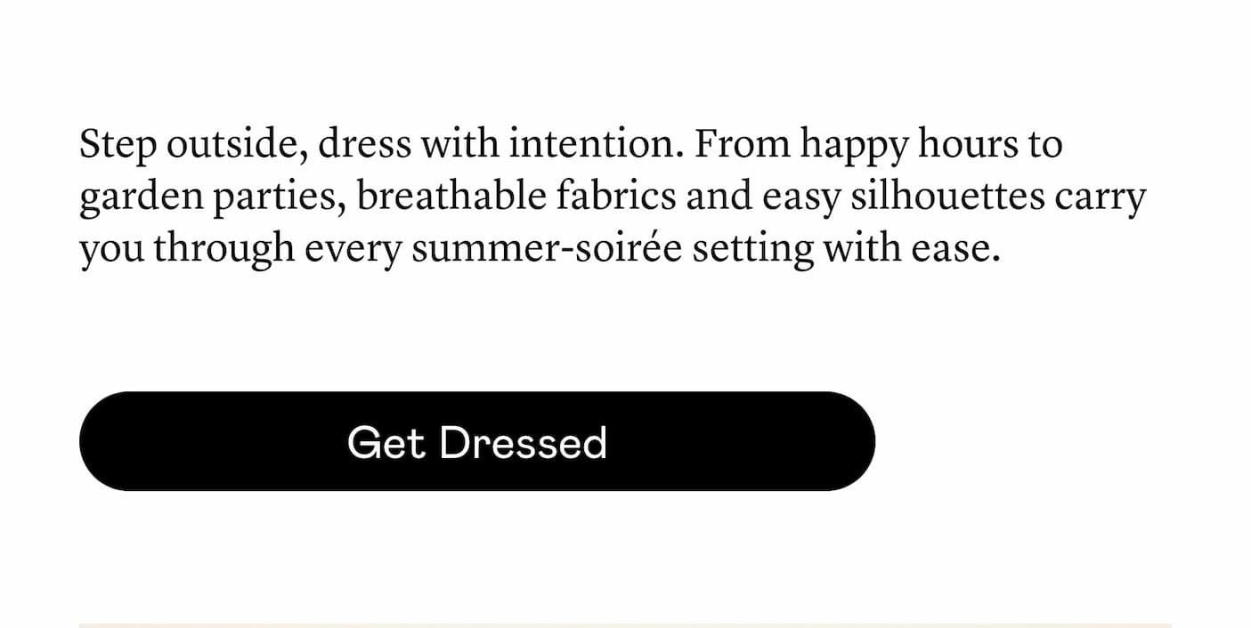Step outside, dress with intention. From happy hours to garden parties, breathable fabrics and easy silhouettes carry you through every summer-soirée setting with ease.