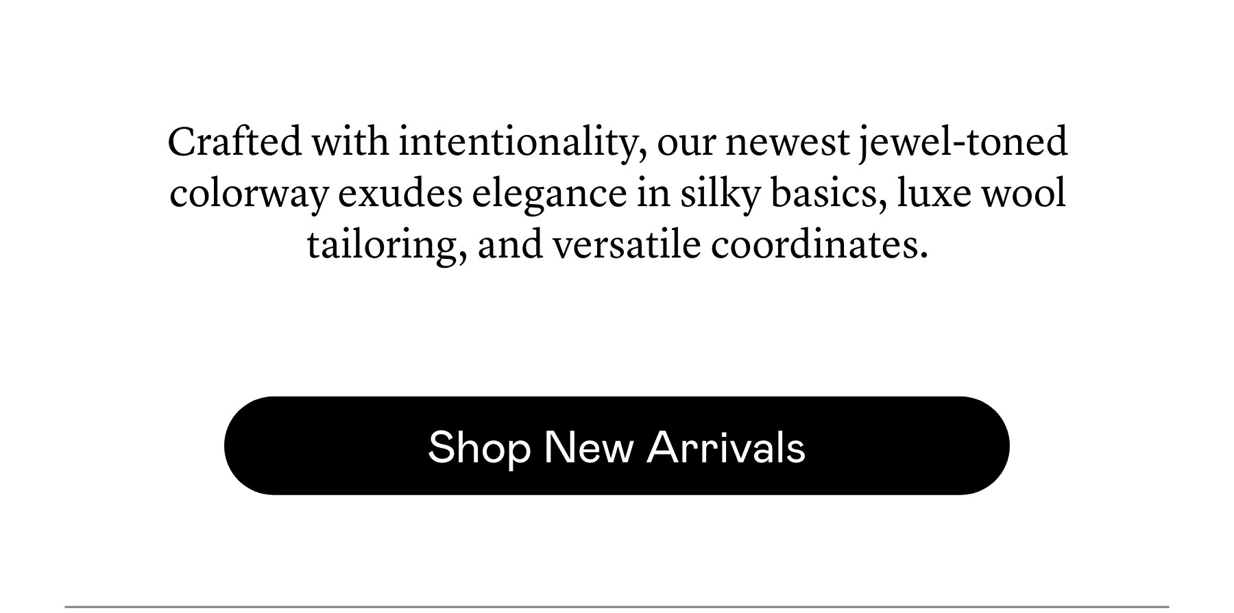 Crafted with intentionality, our newest jewel-toned colorway exudes elegance in silky basics, luxe wool tailoring, and versatile coordinates. Crafted with intentionality, our newest jewel-toned colorway exudes elegance in silky basics, luxe wool tailoring, and versatile coordinates.