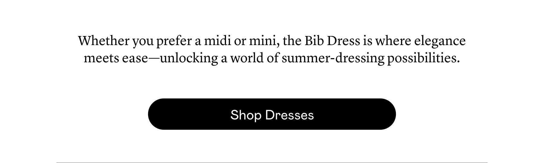 Whether you prefer a midi or mini, the Bib Dress is where elegance meets ease—unlocking a world of summer-dressing possibilities. 