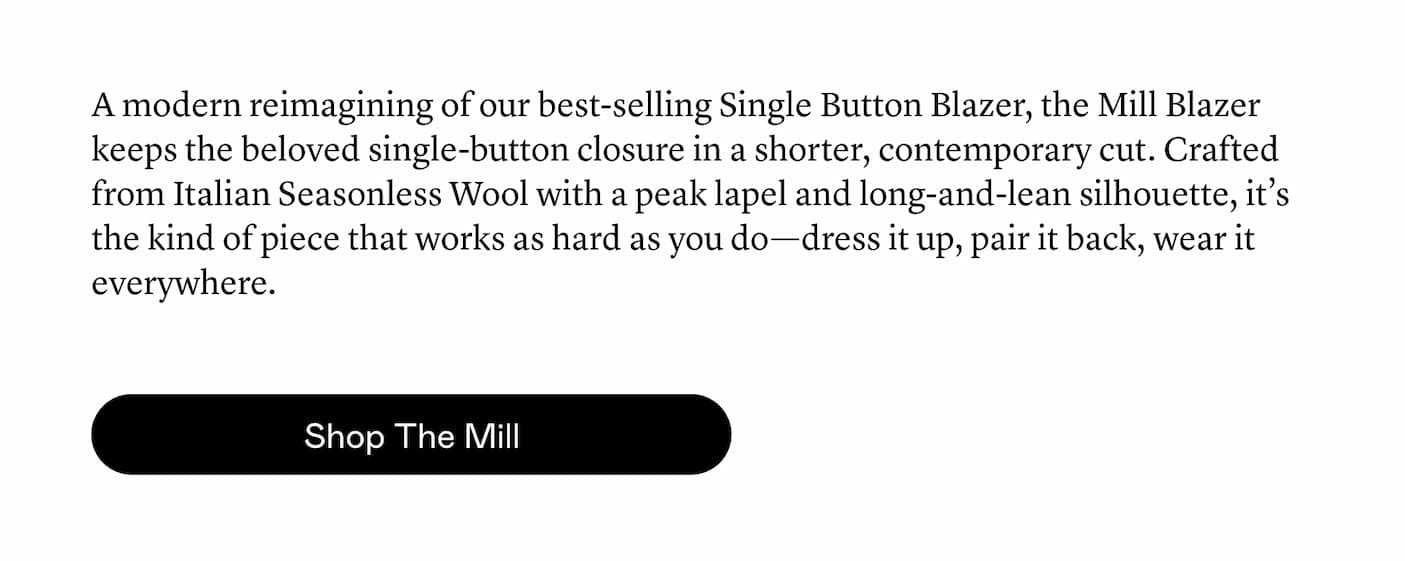 A modern reimagining of our best-selling Single Button Blazer, the Mill Blazer keeps the beloved single-button closure in a shorter, contemporary cut. Crafted from Italian Seasonless Wool with a peak lapel and long-and-lean silhouette, it’s the kind of piece that works as hard as you do—dress it up, pair it back, wear it everywhere.