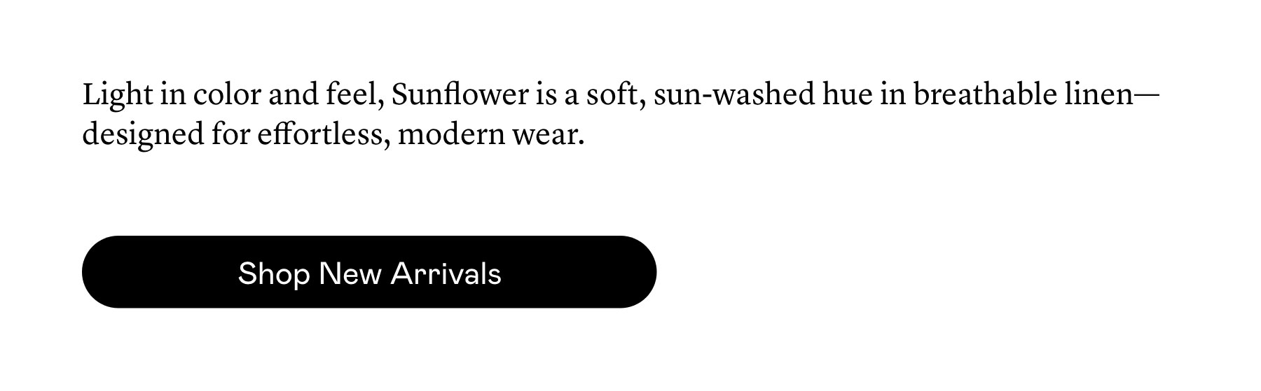 Light in color and feel, Sunflower is a soft, sun-washed hue in breathable linen—designed for effortless, modern wear.