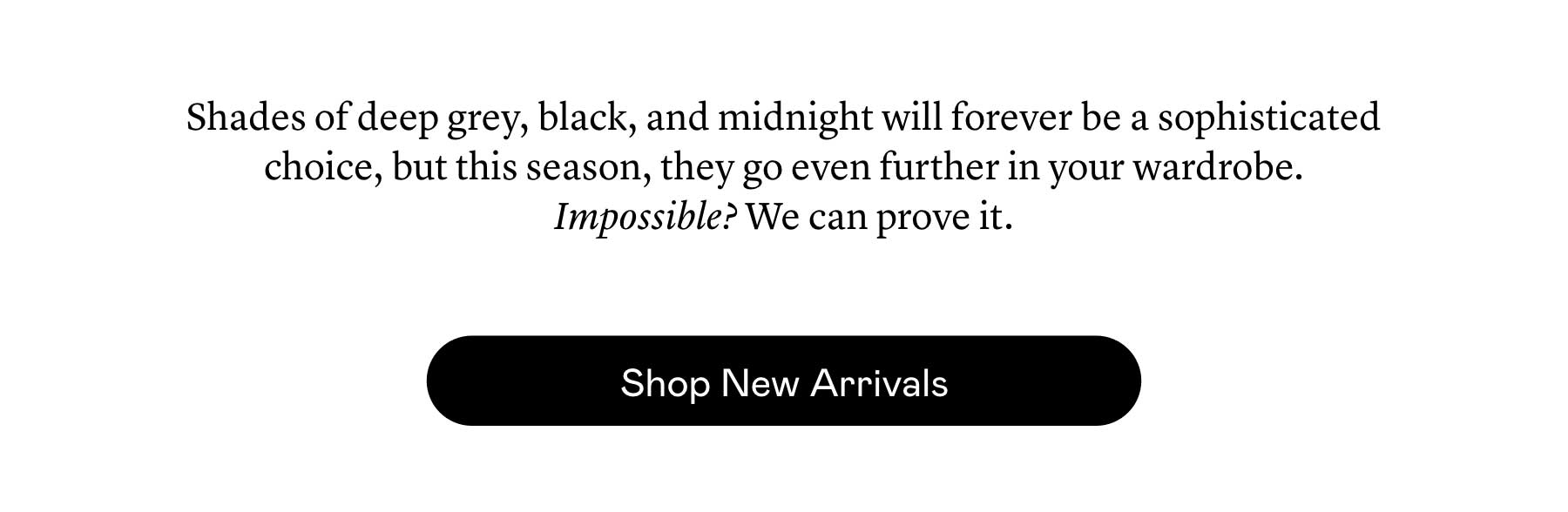 Shades of deep grey, black, and midnight will forever be a sophisticated choice, but this season, they go even further in your wardrobe. Impossible? We can prove it. Shades of deep grey, black, and midnight will forever be a sophisticated choice, but this season, they go even further in your wardrobe. Impossible? We can prove it.
