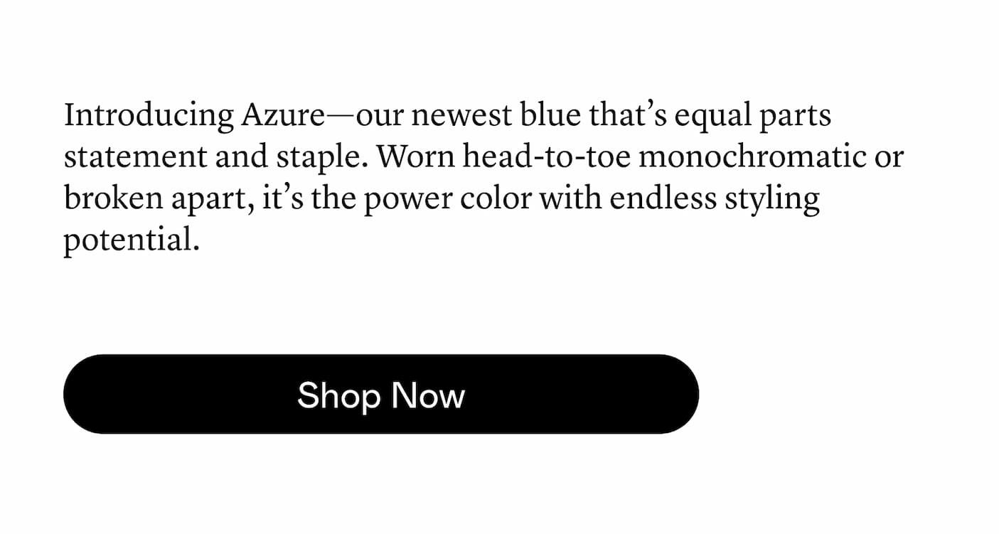 Introducing Azure—our newest blue that’s equal parts statement and staple. Worn head-to-toe monochromatic or broken apart, it’s the power color with endless styling potential. Introducing Azure—our newest blue that’s equal parts statement and staple. Worn head-to-toe monochromatic or broken apart, it’s the power color with endless styling potential.