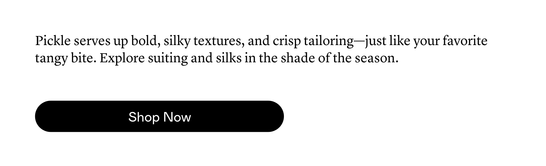 Pickle serves up bold, silky textures, and crisp tailoring—just like your favorite tangy bite. Explore suiting and silks in the shade of the season.