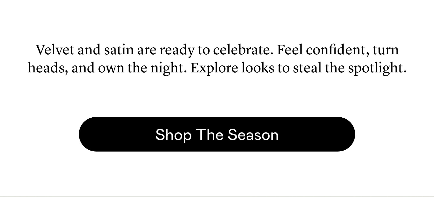 Velvet and satin are ready to celebrate. Feel confident, turn heads, and own the night. Explore looks to steal the spotlight. Velvet and satin are ready to celebrate. Feel confident, turn heads, and own the night. Explore looks to steal the spotlight.