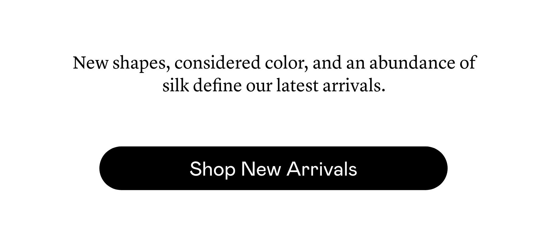 New shapes, considered color, and an abundance of silk define our latest arrivals.
