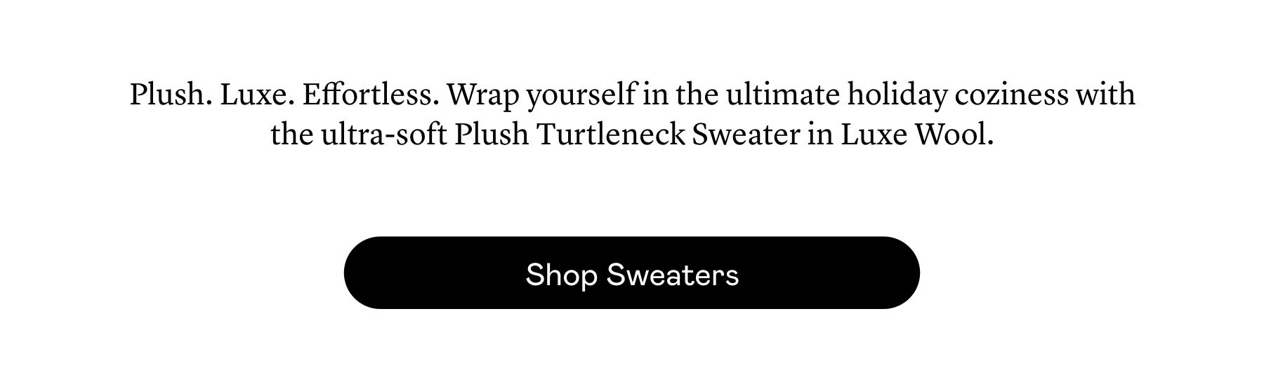 Plush. Luxe. Effortless. Wrap yourself in the ultimate holiday coziness with the ultra-soft Plush Turtleneck Sweater in Luxe Wool. 