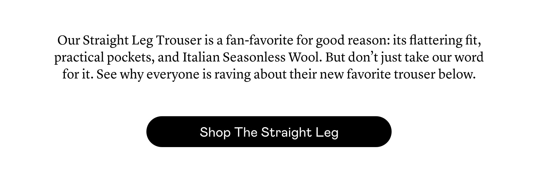Our Straight Leg Trouser is a fan-favorite for good reason: its flattering fit, practical pockets, and Italian Seasonless Wool. But don’t just take our word for it. See why everyone is raving about their new favorite trouser below.