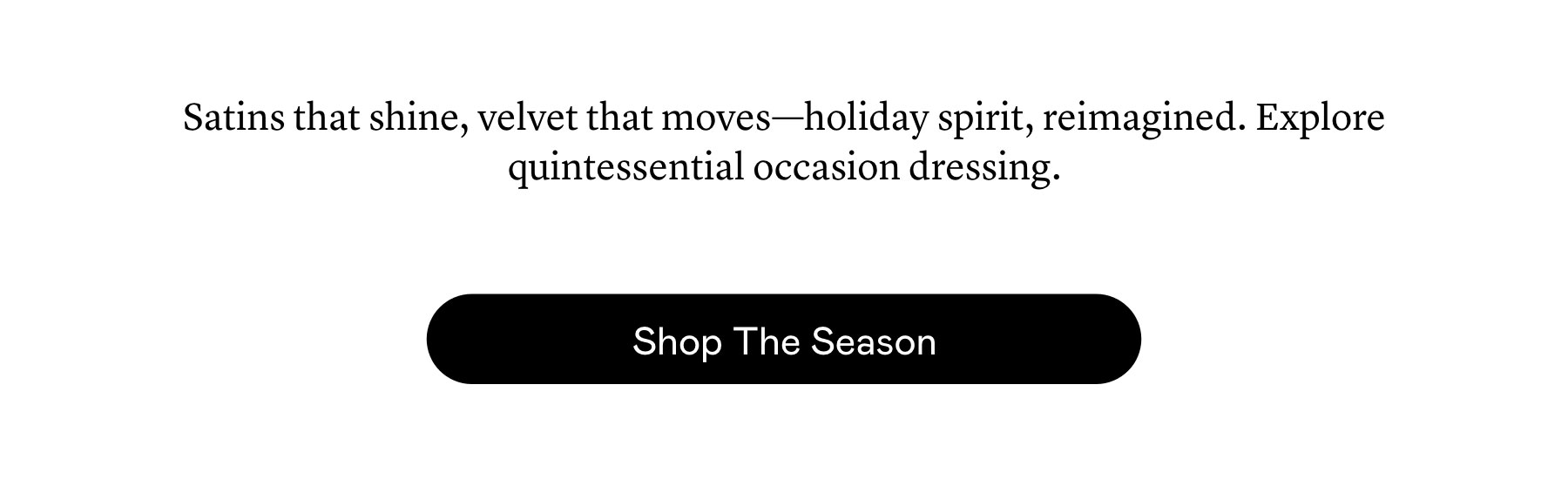 Satins that shine, velvet that moves—holiday spirit, reimagined. Explore quintessential occasion dressing.