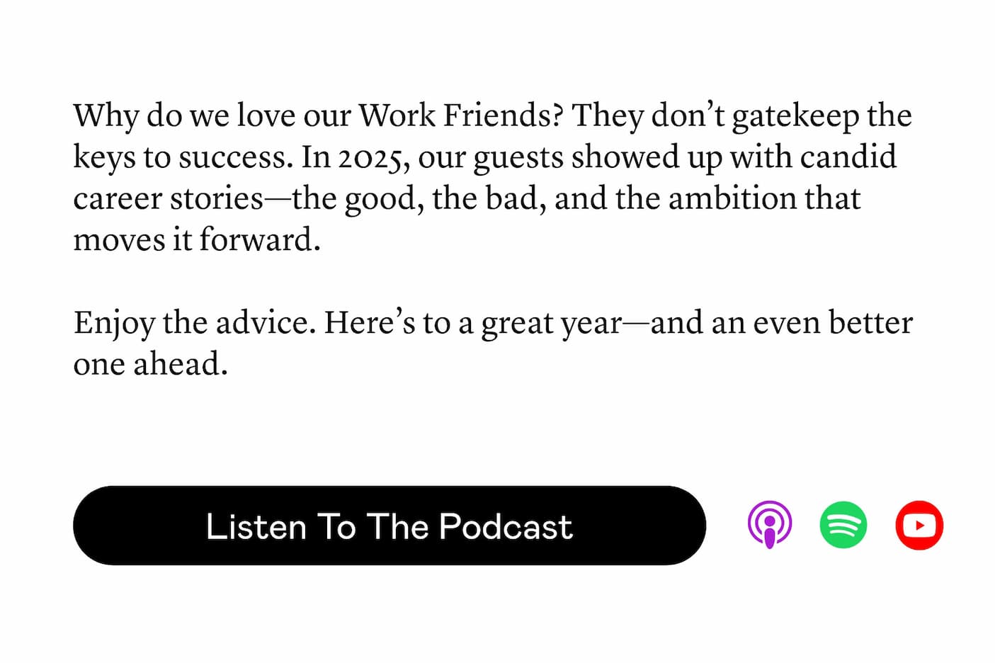 Why do we love our Work Friends? They don’t gatekeep the keys to success. In 2025, our guests showed up with candid career stories—the good, the bad, and the ambition that moves it forward. Enjoy the advice. Here’s to a great year—and an even better one ahead.