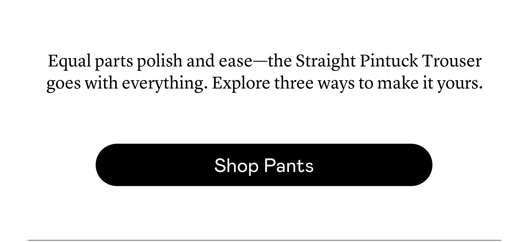 Equal parts polish and ease—the Straight Pintuck Trouser goes with everything. Explore three ways to make it yours. Equal parts polish and ease—the Straight Pintuck Trouser goes with everything. Explore three ways to make it yours.