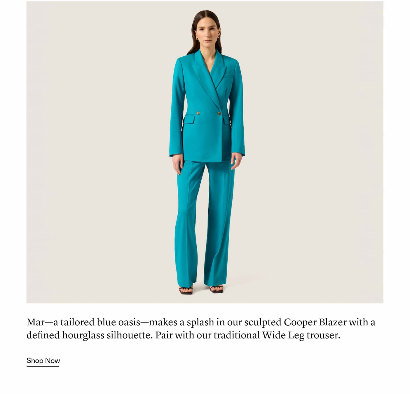 Mar—a tailored blue oasis—makes a splash in our sculpted Cooper Blazer with a defined hourglass silhouette. Pair with our traditional Wide Leg trouser.