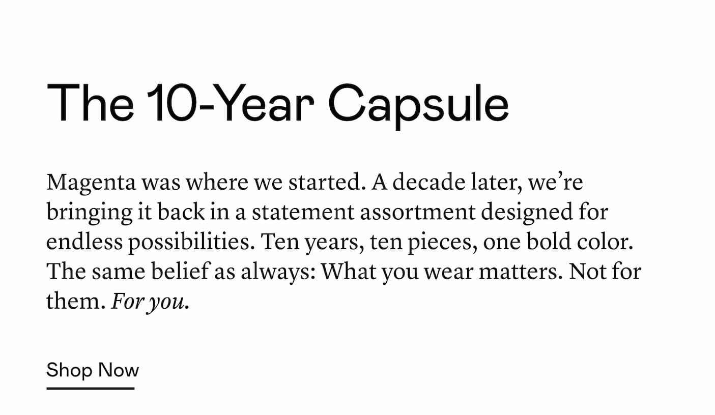 Magenta was where we started. A decade later, we’re bringing it back in a statement assortment designed for endless possibilities. Ten years, ten pieces, one bold color. The same belief as always: What you wear matters. Not for them. For you. Magenta was where we started. A decade later, we’re bringing it back in a statement assortment designed for endless possibilities. Ten years, ten pieces, one bold color. The same belief as always: What you wear matters. Not for them. For you.