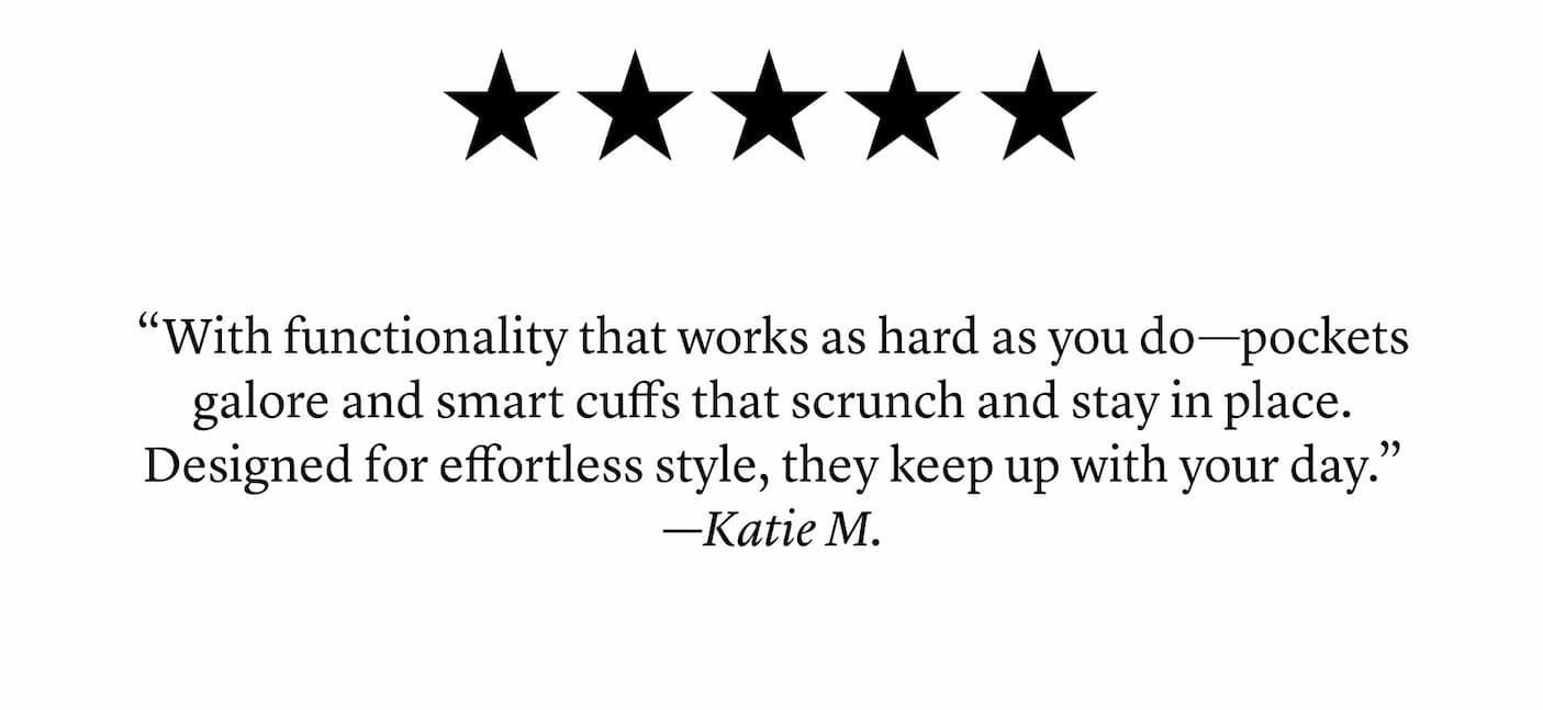 5 Stars: “With functionality that works as hard as you do—pockets galore and smart cuffs that scrunch and stay in place. Designed for effortless style, they keep up with your day.” —Katie M.