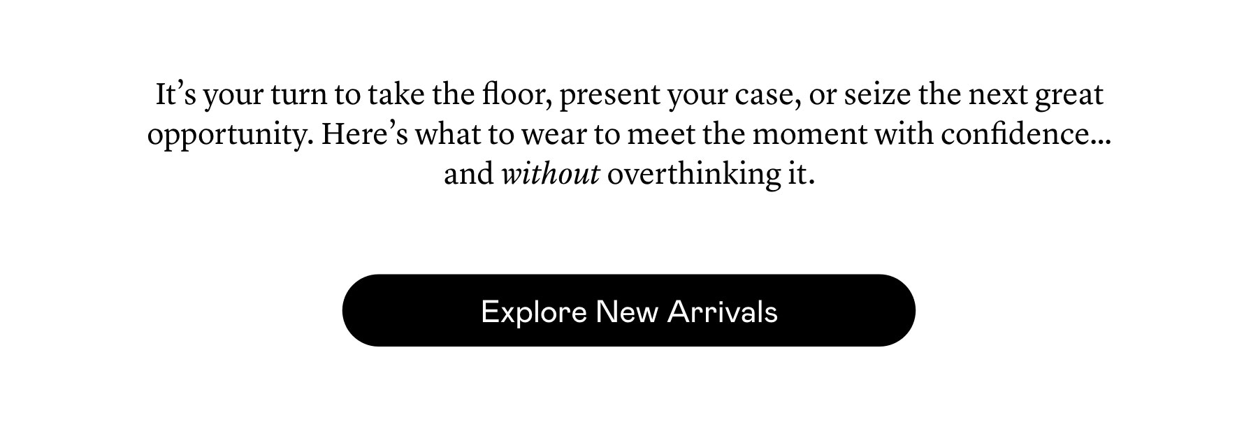 It’s your turn to take the floor, present your case, or seize the next great opportunity. Here’s what to wear to meet the moment with confidence…and without overthinking it. It’s your turn to take the floor, present your case, or seize the next great opportunity. Here’s what to wear to meet the moment with confidence…and without overthinking it.