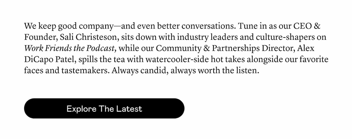 We keep good company—and even better conversations. Tune in as our CEO & Founder, Sali Christeson, sits down with industry leaders and culture-shapers on Work Friends the Podcast, while our Community & Partnerships Director, Alex DiCapo Patel, spills the tea with watercooler-side hot takes alongside our favorite faces and tastemakers. Always candid, always worth the listen.