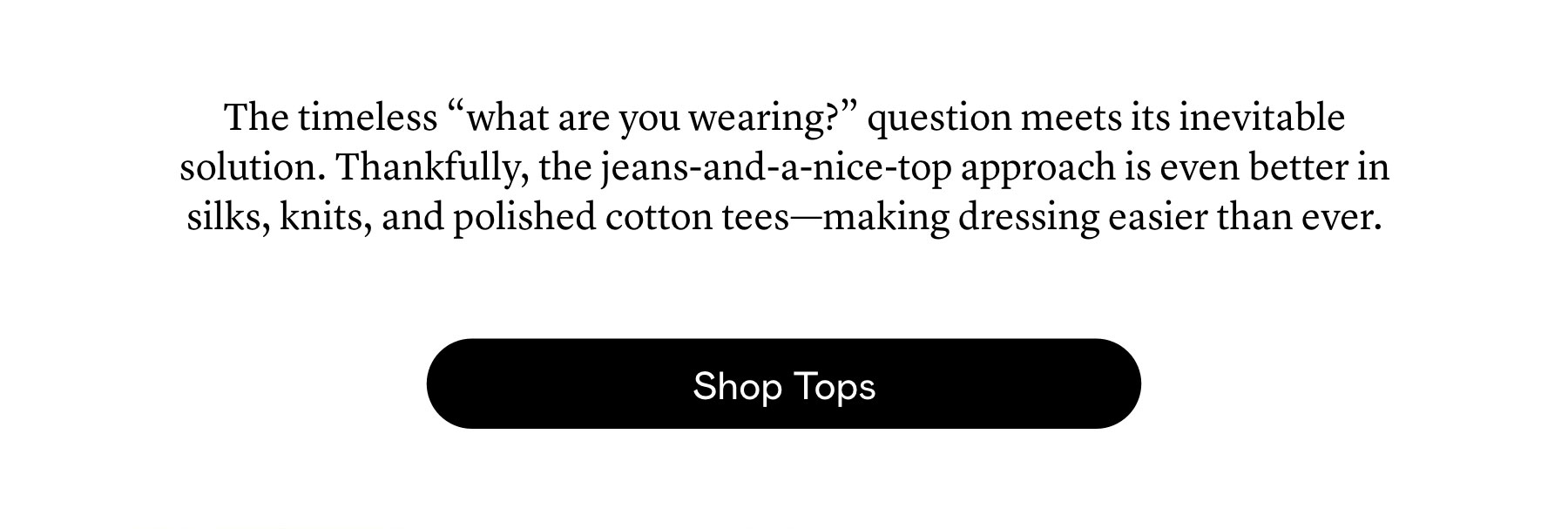 The timeless “what are you wearing?” question meets its inevitable solution. Thankfully, the jeans-and-a-nice-top approach is even better in silks, knits, and polished cotton tees—making dressing easier than ever. The timeless “what are you wearing?” question meets its inevitable solution. Thankfully, the jeans-and-a-nice-top approach is even better in silks, knits, and polished cotton tees—making dressing easier than ever.