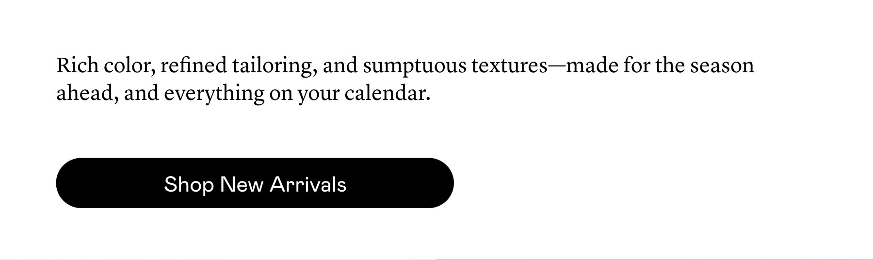 Rich color, refined tailoring, and sumptuous textures—made for the season ahead, and everything on your calendar.