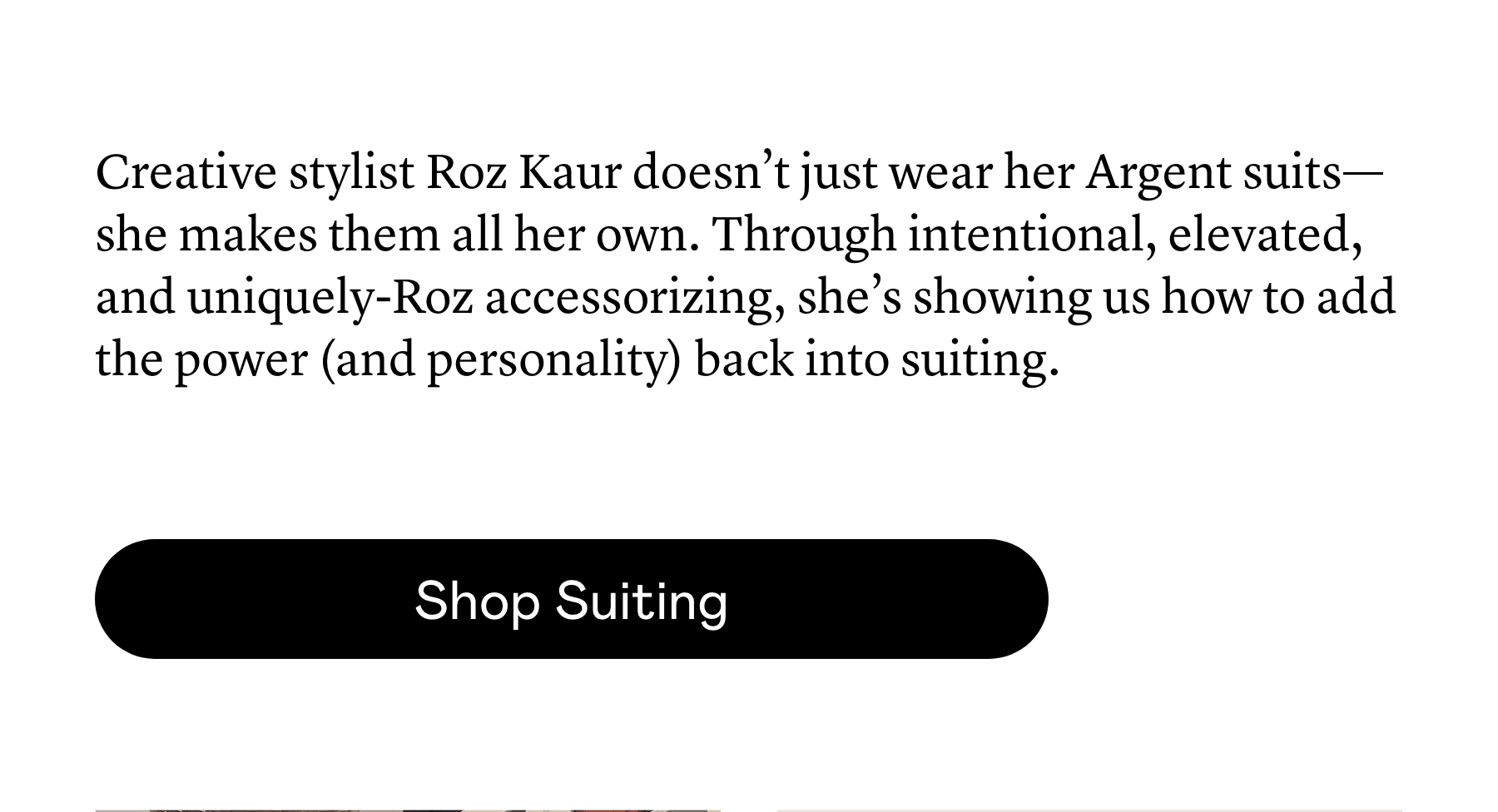 Creative stylist Roz Kaur doesn’t just wear her Argent suits—she makes them all her own. Through intentional, elevated, and uniquely-Roz accessorizing, she’s showing us how to add the power (and personality) back into suiting. 