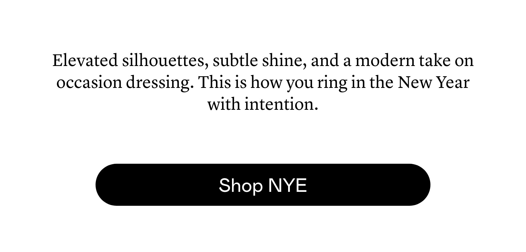 Elevated silhouettes, subtle shine, and a modern take on occasion dressing. This is how you ring in the New Year with intention. 