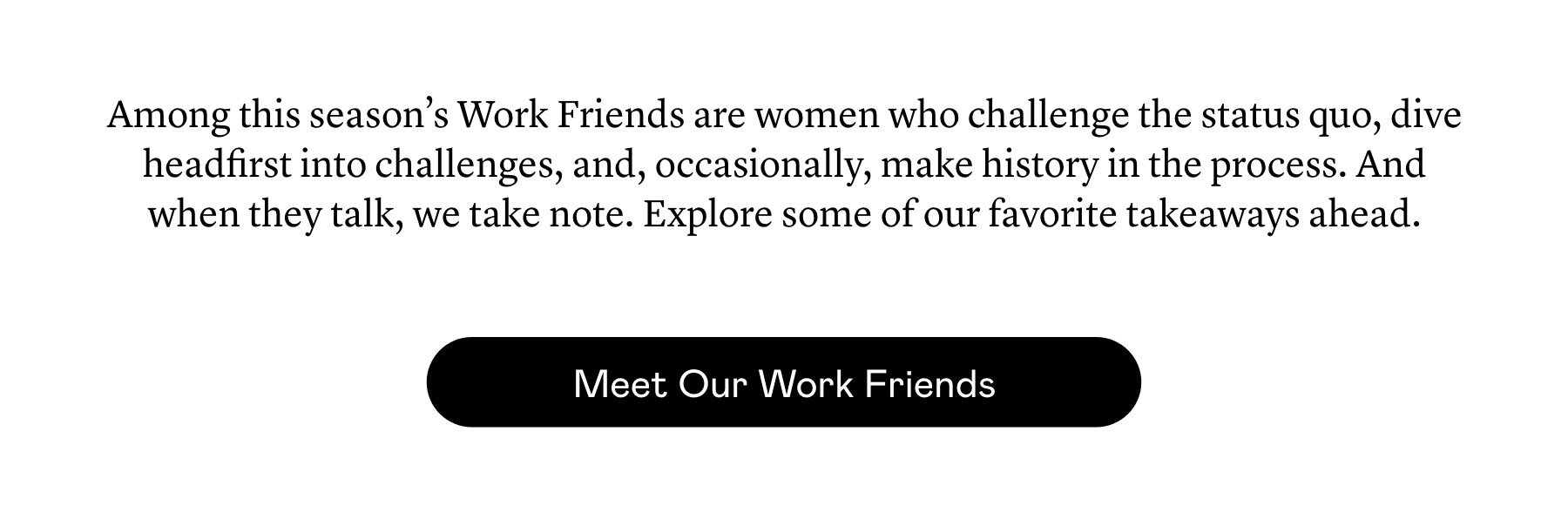 Among this season’s Work Friends are women who challenge the status quo, dive headfirst into challenges, and, occasionally, make history in the process. And when they talk, we take note. Explore some of our favorite takeaways ahead. Among this season’s Work Friends are women who challenge the status quo, dive headfirst into challenges, and, occasionally, make history in the process. And when they talk, we take note. Explore some of our favorite takeaways ahead.