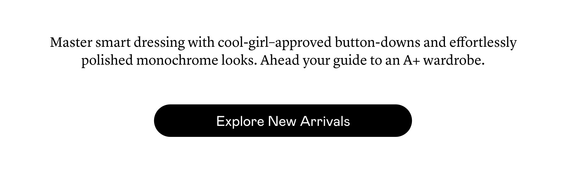 Master smart dressing with cool-girl–approved button-downs and effortlessly polished monochrome looks. Ahead your guide to an A+ wardrobe.  Master smart dressing with cool-girl–approved button-downs and effortlessly polished monochrome looks. Ahead your guide to an A+ wardrobe.