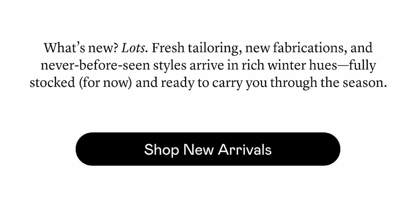 What’s new? Lots. Fresh tailoring, new fabrications, and never-before-seen styles arrive in rich winter hues—fully stocked (for now) and ready to carry you through the season.