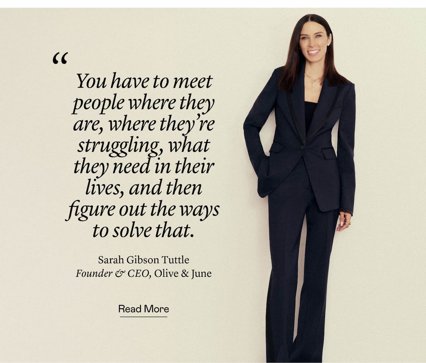 “You have to meet people where they are, where they're struggling, what they need in their lives, and then figure out the ways to solve that.” Sarah Gibson Tuttle, Founder & CEO, Olive & June “You have to meet people where they are, where they're struggling, what they need in their lives, and then figure out the ways to solve that.” Sarah Gibson Tuttle, Founder & CEO, Olive & June