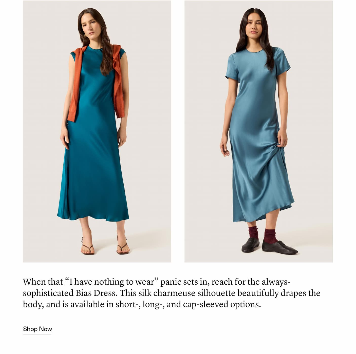 When that “I have nothing to wear” panic sets in, reach for the always-sophisticated Bias Dress. This silk charmeuse silhouette beautifully drapes the body, and is available in short-, long-, and cap-sleeved options. 