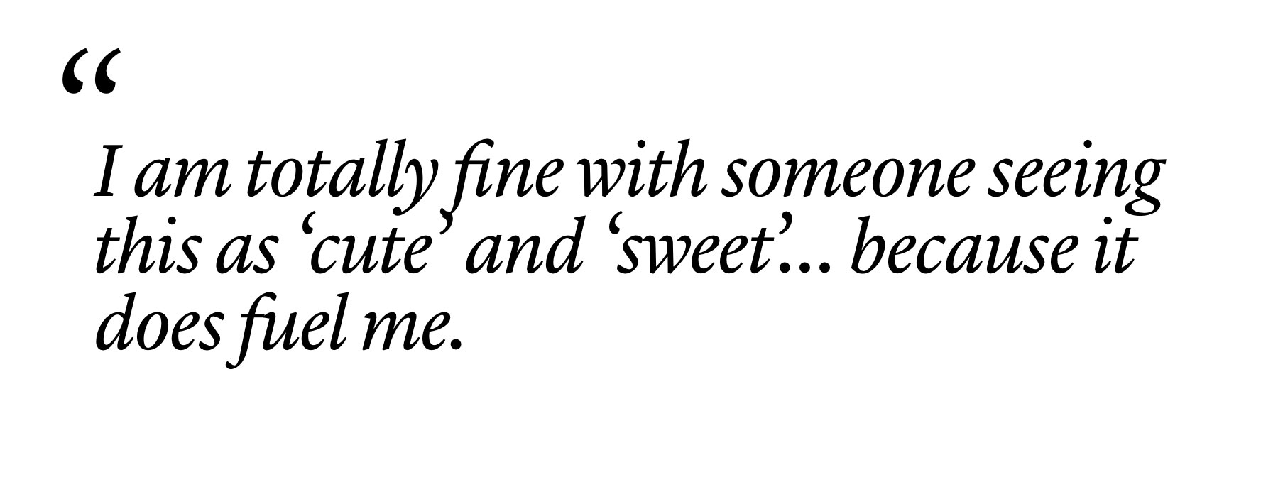 "I am totally fine with someone seeing this as ‘cute’ and ‘sweet’… because it does fuel me."