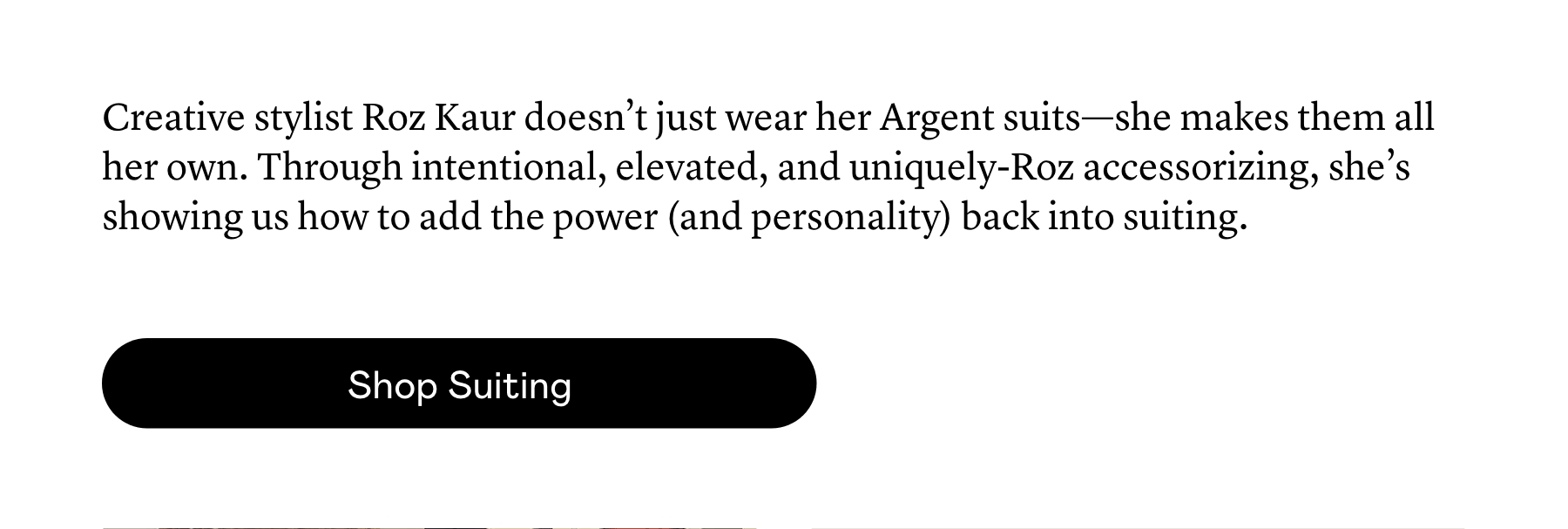 Creative stylist Roz Kaur doesn’t just wear her Argent suits—she makes them all her own. Through intentional, elevated, and uniquely-Roz accessorizing, she’s showing us how to add the power (and personality) back into suiting.  