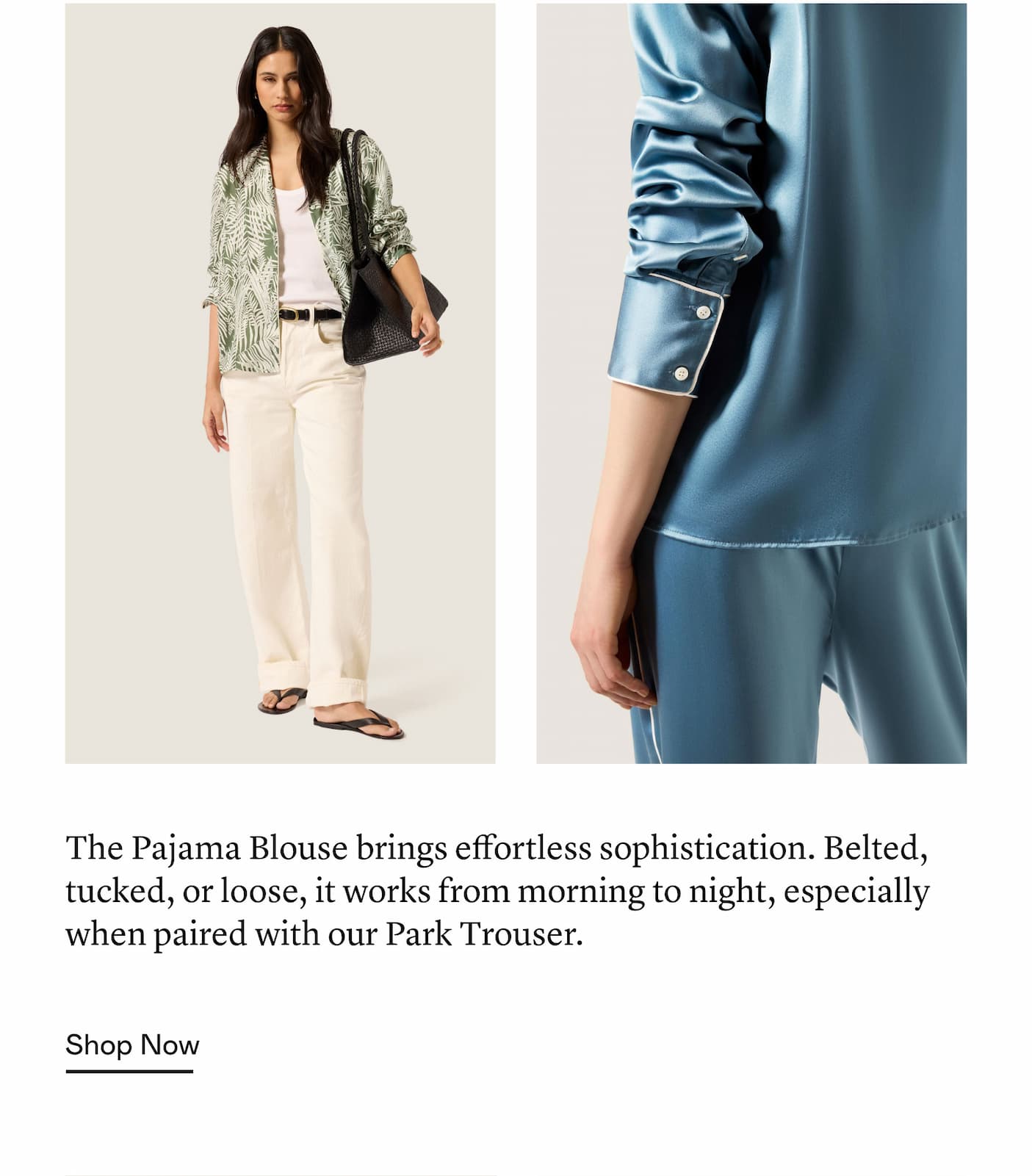 The Pajama Blouse brings effortless sophistication. Belted, tucked, or loose, it works from morning to night, especially when paired with our Park Trouser. The Pajama Blouse brings effortless sophistication. Belted, tucked, or loose, it works from morning to night, especially when paired with our Park Trouser.