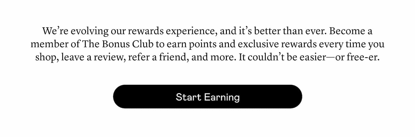 We’re evolving our rewards experience, and it’s better than ever. Become a member of The Bonus Club to earn points and exclusive rewards every time you shop, leave a review, refer a friend, and more. It couldn’t be easier—or free-er.