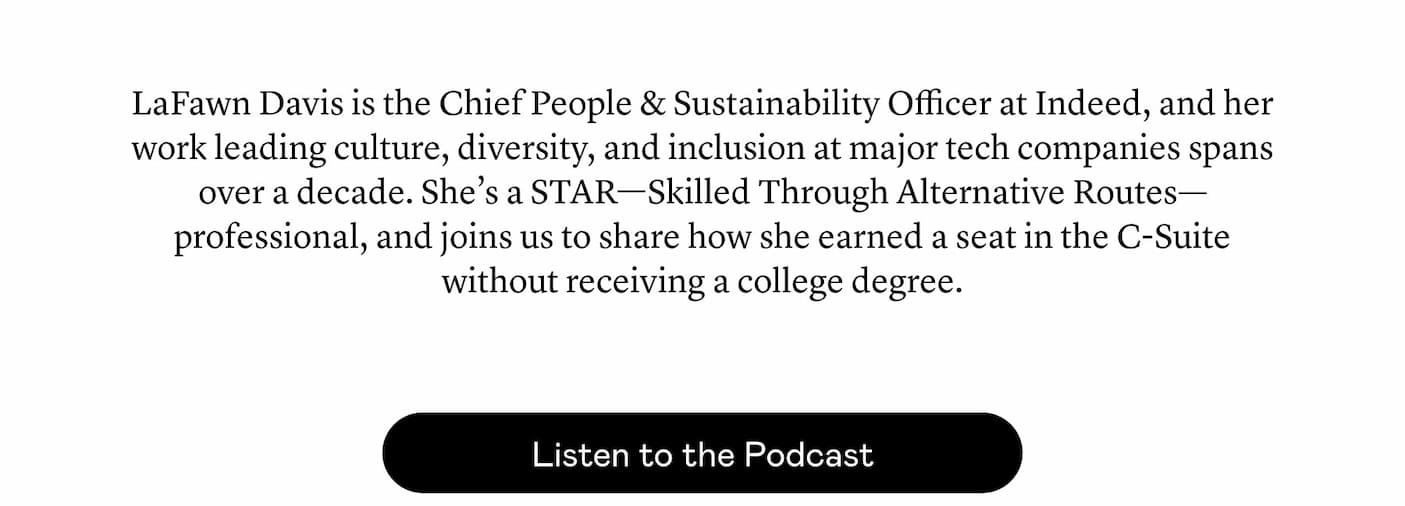 LaFawn Davis is the Chief People & Sustainability Officer at Indeed, and her work leading culture, diversity, and inclusion at major tech companies spans over a decade. She’s a STAR—Skilled Through Alternative Routes—professional, and joins us to share how she earned a seat in the C-Suite without receiving a college degree. 