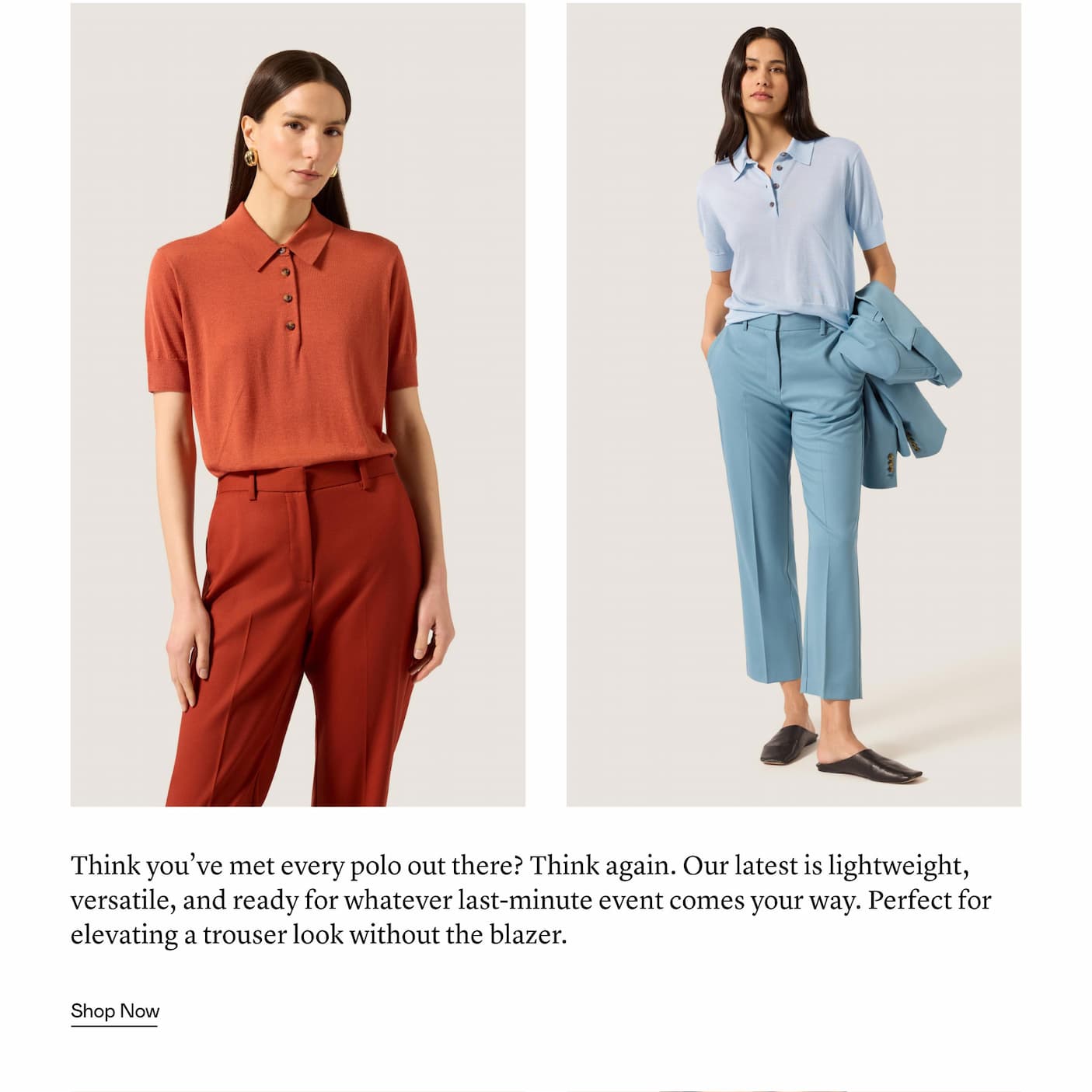 Think you’ve met every polo out there? Think again. Our latest is lightweight, versatile, and ready for whatever last-minute event comes your way. Perfect for elevating a trouser look without the blazer.