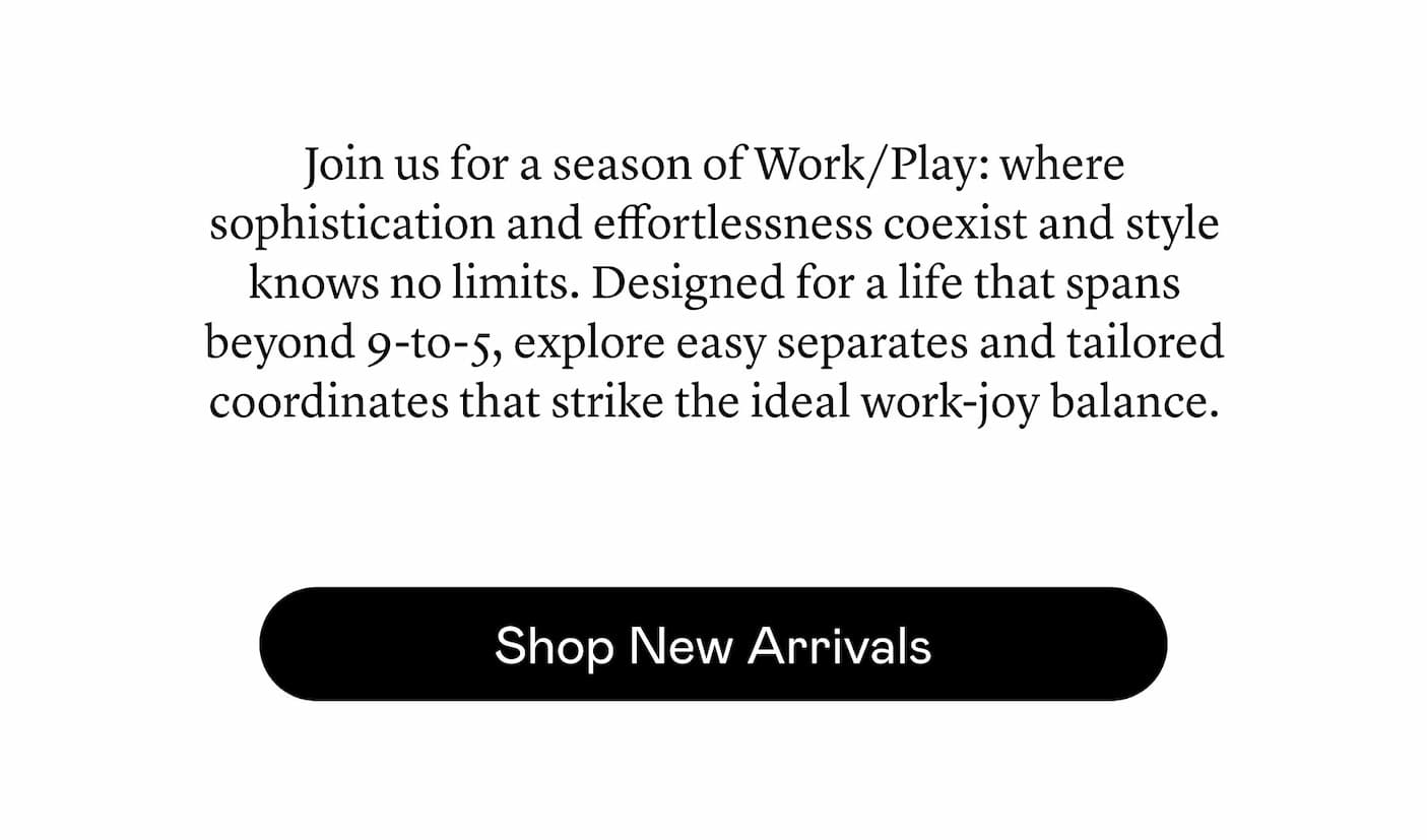 Join us for a season of Work/Play: where sophistication and effortlessness coexist and style knows no limits. Designed for a life that spans beyond 9-to-5, explore easy separates and tailored coordinates that strike the ideal work-joy balance.