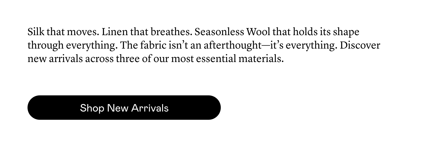 Silk that moves. Linen that breathes. Seasonless Wool that holds its shape through everything. The fabric isn’t an afterthought—it’s everything. Discover new arrivals across three of our most essential materials.