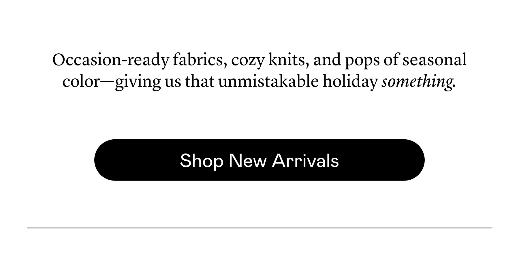 Occasion-ready fabrics, cozy knits, and pops of seasonal color—giving us that unmistakable holiday something. Occasion-ready fabrics, cozy knits, and pops of seasonal color—giving us that unmistakable holiday something.