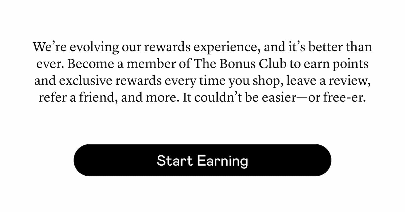 We’re evolving our rewards experience, and it’s better than ever. Become a member of The Bonus Club to earn points and exclusive rewards every time you shop, leave a review, refer a friend, and more. It couldn’t be easier—or free-er.