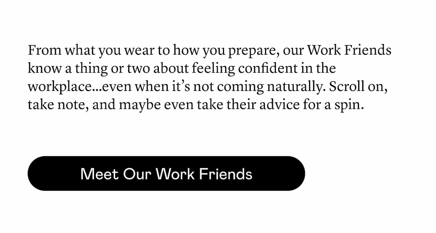 ​From what you wear to how you prepare, our Work Friends know a thing or two about feeling confident in the workplace…even when it’s not coming naturally. Scroll on, take note, and maybe even take their advice for a spin.