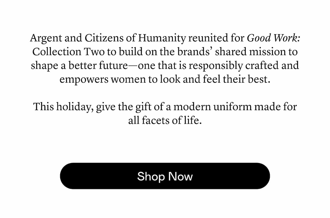 Argent and Citizens of Humanity reunited for Good Work: Collection Two to build on the brands’ shared mission to shape a better future—one that is responsibly crafted and empowers women to look and feel their best. This holiday, give the gift of a modern uniform made for all facets of life. Argent and Citizens of Humanity reunited for Good Work: Collection Two to build on the brands’ shared mission to shape a better future—one that is responsibly crafted and empowers women to look and feel their best. This holiday, give the gift of a modern uniform made for all facets of life.