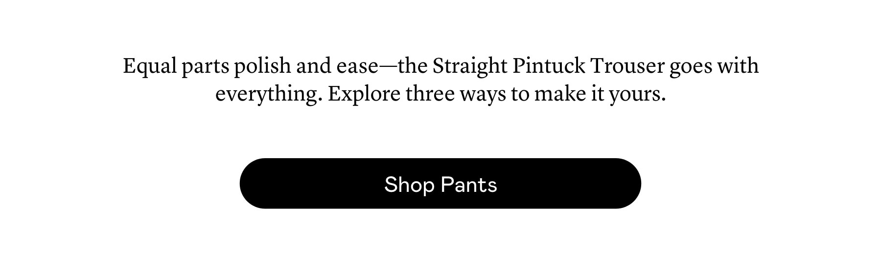 Equal parts polish and ease—the Straight Pintuck Trouser goes with everything. Explore three ways to make it yours. Equal parts polish and ease—the Straight Pintuck Trouser goes with everything. Explore three ways to make it yours.
