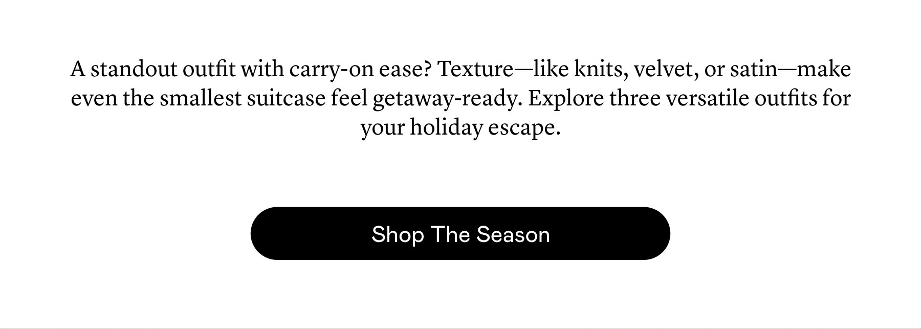 A standout outfit with carry-on ease? Texture—like knits, velvet, or satin—make even the smallest suitcase feel getaway-ready. Explore three versatile outfits for your holiday escape.