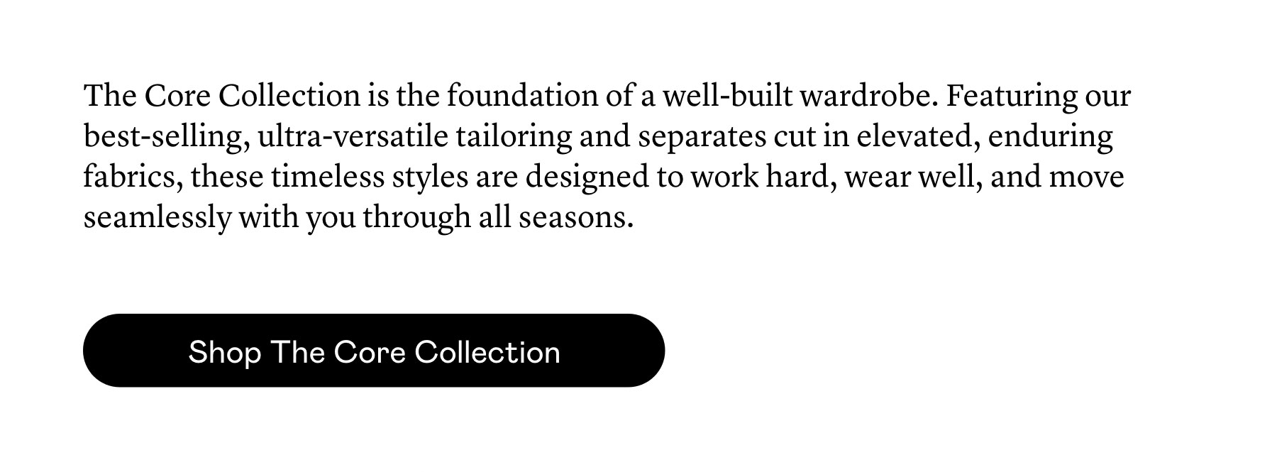 The Core Collection is the foundation of a well-built wardrobe. Featuring our best-selling, ultra-versatile tailoring and separates cut in elevated, enduring fabrics, these timeless styles are designed to work hard, wear well, and move seamlessly with you through all seasons.