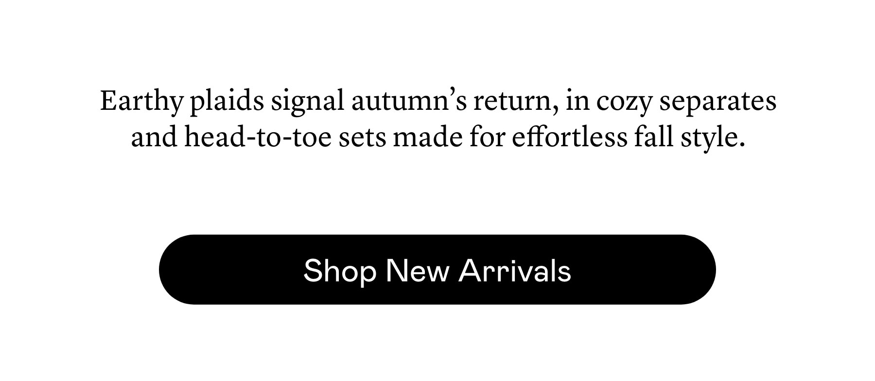 Earthy plaids signal autumn’s return, in cozy separates and head-to-toe sets made for effortless fall style. Earthy plaids signal autumn’s return, in cozy separates and head-to-toe sets made for effortless fall style.