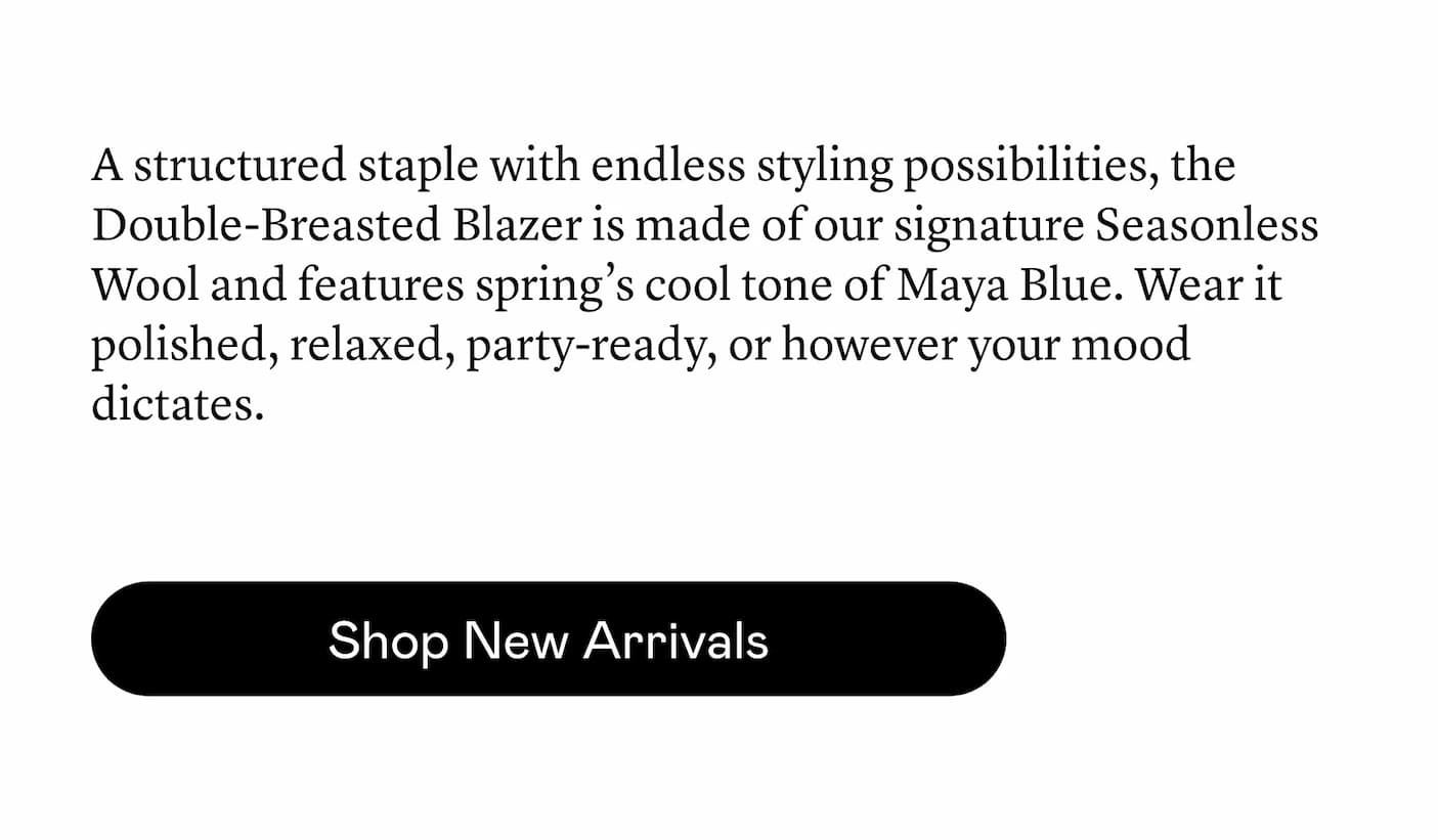 A structured staple with endless styling possibilities, the Double-Breasted Blazer is made of our signature Seasonless Wool and features spring’s cool tone of Maya Blue. Wear it polished, relaxed, party-ready, or however your mood dictates.