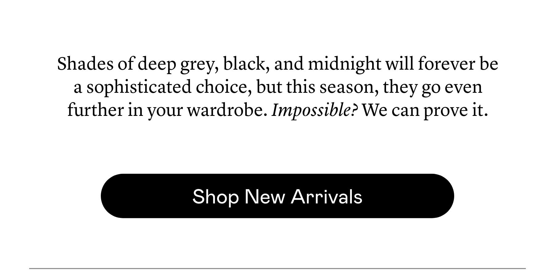 Shades of deep grey, black, and midnight will forever be a sophisticated choice, but this season, they go even further in your wardrobe. Impossible? We can prove it. Shades of deep grey, black, and midnight will forever be a sophisticated choice, but this season, they go even further in your wardrobe. Impossible? We can prove it.