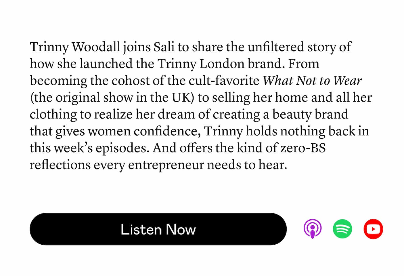 Trinny Woodall joins Sali to share the unfiltered story of how she launched the Trinny London brand. From becoming the cohost of the cult-favorite What Not to Wear (the original show in the UK) to selling her home and all her clothing to realize her dream of creating a beauty brand that gives women confidence, Trinny holds nothing back in this week’s episodes. And offers the kind of zero-BS reflections every entrepreneur needs to hear. Trinny Woodall joins Sali to share the unfiltered story of how she launched the Trinny London brand. From becoming the cohost of the cult-favorite What Not to Wear (the original show in the UK) to selling her home and all her clothing to realize her dream of creating a beauty brand that gives women confidence, Trinny holds nothing back in this week’s episodes. And offers the kind of zero-BS reflections every entrepreneur needs to hear.