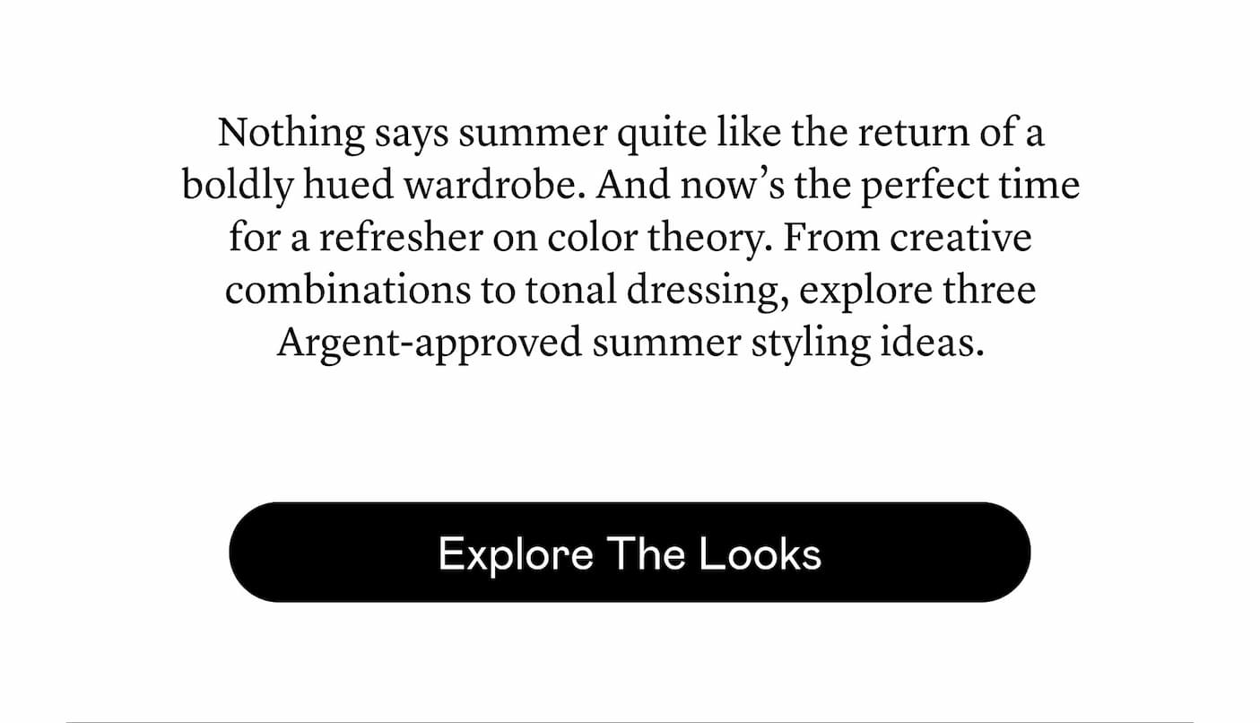 Nothing says summer quite like the return of a boldly hued wardrobe. And now’s the perfect time for a refresher on color theory. From creative combinations to tonal dressing, explore three Argent-approved summer styling ideas. Nothing says summer quite like the return of a boldly hued wardrobe. And now’s the perfect time for a refresher on color theory. From creative combinations to tonal dressing, explore three Argent-approved summer styling ideas.