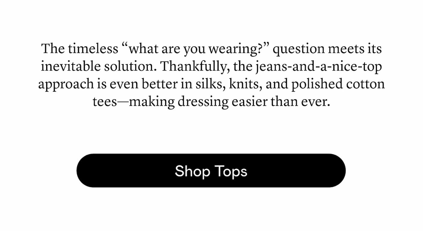 The timeless “what are you wearing?” question meets its inevitable solution. Thankfully, the jeans-and-a-nice-top approach is even better in silks, knits, and polished cotton tees—making dressing easier than ever. The timeless “what are you wearing?” question meets its inevitable solution. Thankfully, the jeans-and-a-nice-top approach is even better in silks, knits, and polished cotton tees—making dressing easier than ever.